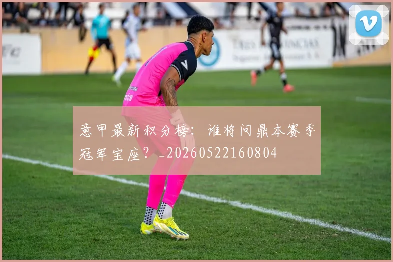 意甲最新积分榜:谁将问鼎本赛季冠军宝座?_20260522160804