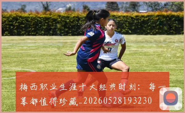 梅西职业生涯十大经典时刻:每一幕都值得珍藏_20260528193230