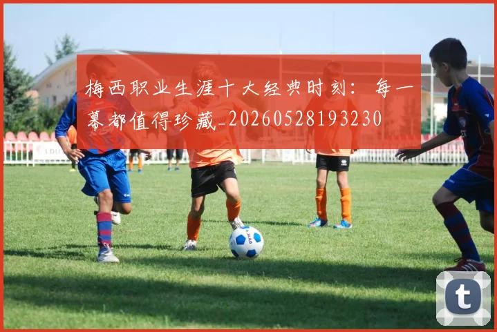 梅西职业生涯十大经典时刻：每一幕都值得珍藏_20260528193230