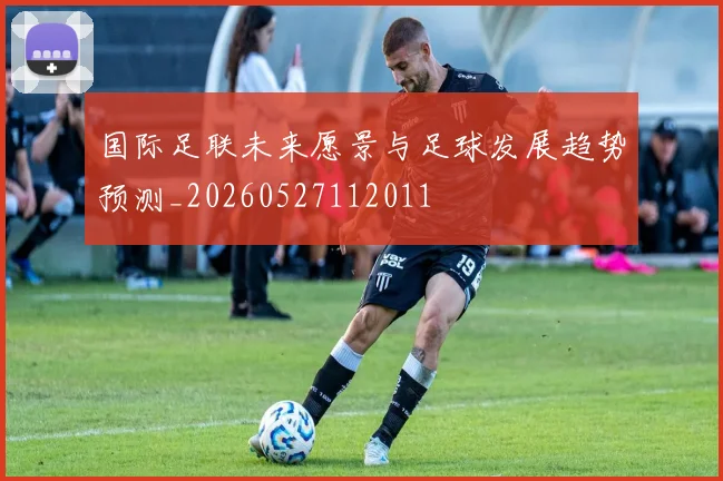 国际足联未来愿景与足球发展趋势预测_20260527112011