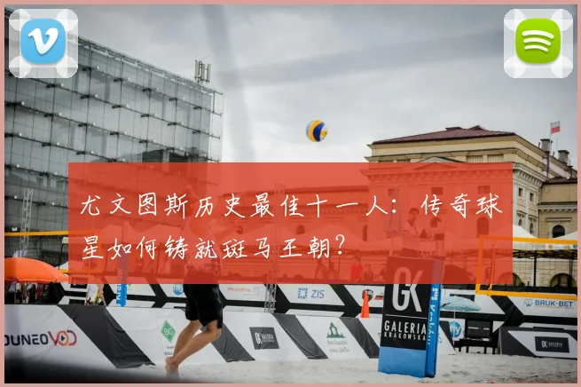 尤文图斯历史最佳十一人:传奇球星如何铸就斑马王朝?